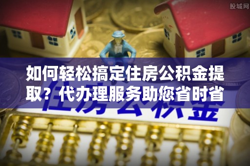 西港如何轻松搞定住房公积金提取？代办理服务助您省时省力