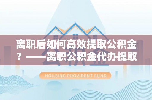 西港离职后如何高效提取公积金？——离职公积金代办提取全流程解析
