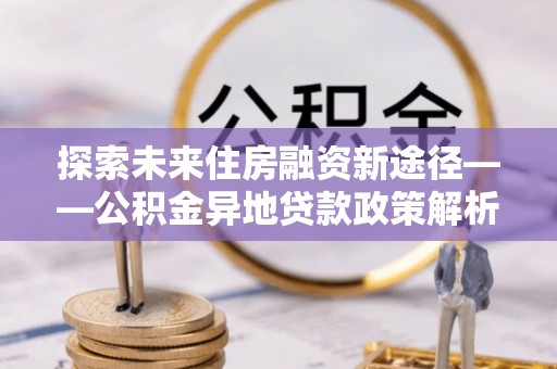 西港探索未来住房融资新途径——公积金异地贷款政策解析与实践